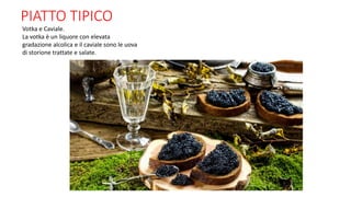 PIATTO TIPICO
Votka e Caviale.
La votka è un liquore con elevata
gradazione alcolica e il caviale sono le uova
di storione trattate e salate.
 