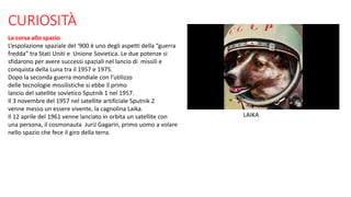 CURIOSITÀ
La corsa allo spazio
L’espolazione spaziale del ‘900 è uno degli aspetti della “guerra
fredda” tra Stati Uniti e Unione Sovietica. Le due potenze si
sfidarono per avere successi spaziali nel lancio di missili e
conquista della Luna tra il 1957 e 1975.
Dopo la seconda guerra mondiale con l’utilizzo
delle tecnologie missilistiche si ebbe il primo
lancio del satellite sovietico Sputnik 1 nel 1957.
Il 3 novembre del 1957 nel satellite artificiale Sputnik 2
venne messo un essere vivente, la cagnolina Laika.
Il 12 aprile del 1961 venne lanciato in orbita un satellite con
una persona, il cosmonauta JuriJ Gagarin, primo uomo a volare
nello spazio che fece il giro della terra.
LAIKA
 