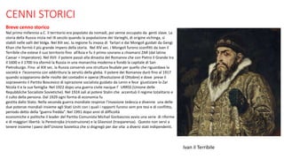 CENNI STORICI
Breve cenno storico
Nel primo millennio a.C. il territorio era popolato da nomadi, poi venne occupato da genti slave. La
storia della Russia inizia nel IX secolo quando la popolazione dei Varieghi, di origine vichinga, si
stabilì nelle valli del Volga. Nel XIII sec. la regione fu invasa di Tartari e dai Mongoli guidati da Gengi
Khan che formò il più grande impero della storia. Nel XIV sec. i Mongoli furono sconfitti da Ivan il
Terribile che estese il suo territorio fino all’Asia e fu il primo sovrano a chiamarsi ZAR (dal latino
Caesar = Imperatore). Nel XVII il potere passò alla dinastia dei Romanov che con Pietro il Grande tra
il 1600 e il 1700 tra sformò la Russia in una monarchia moderna e fondò la capitale di San
Pietroburgo. Fino al XIX sec. la Russia conservò una struttura feudale per quello che riguardava la
società e l’economia con addirittura la servitù della gleba. Il potere dei Romanov durò fino al 1917
quando scoppiarono delle rivolte dei contadini e operai (Rivoluzione di Ottobre) e dove prese il
sopravvento il Partito Boscevico di ispirazione socialista guidato da Lenin e fece giustiziare lo Zar
Nicola II e la sua famiglia. Nel 1922 dopo una guerra civile nacque l’ URRSS (Unione delle
Repubbliche Socialiste Sovietiche). Nel 1924 salì al potere Stalin che accentuò il regime totalitario e
il culto della persona. Dal 1929 ogni forma di economia fu
gestita dallo Stato. Nella seconda guerra mondiale respinse l’invasione tedesca e divenne una delle
due potenze mondiali insieme agli Stati Uniti con i quali i rapporti furono sem pre tesi e di conflitto,
periodo detto della “guerra fredda”. Nel 1991 dopo anni di difficoltà
economiche e politiche il leader del Partito Comunista Michail Gorbasciov avvio una serie di riforme
e di maggiori libertà: la Perestrojka (ricostruzione) e la Glasnost (trasparenza). Questo non servì a
tenere insieme i paesi dell’Unione Sovietica che si disgregò per dar vita a diversi stati indipendenti.
Ivan il Terribile
 
