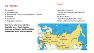 La regione
Comprende:
• Russia Europea
• Repubbliche baltiche (Estonia, Lettonia, Lituania)
• Ucraina
• Bielorussia
• Repubblica Moldava
Il territorio della Russia si divide in
Russia Europea e Russia Asiatica,
insieme a tutti gli altri stati fino al 1990
facevano parte dell’Unione Sovietica.
CONFINI
Nord-Mare di Barents
Sud-Mar Nero, Georgia, Mar Caspio e
Kazakistan
Est-Russia Asiatica
Ovest-Norvegia, Finlandia, Estonia,
Lettonia, Lituania, Bielorussia, Ucraina
 