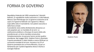 FORMA DI GOVERNO
Repubblica Federale dal 1992 composta da 7 distretti
federali, 21 repubbliche molto autonome e 2 città federali,
Mosca e San Pietroburgo con un governo autonomo al di
sopra c’è il governo federale con il governo a Mosca.
Capo dello stato è il presidente. Con potere esecutivo e
delle forze armate
Il presidente viene eletto direttamente attraverso un
voto popolare per un mandato di sei anni. La
costituzione proibisce a chiunque di essere eletto alla
presidenza per un terzo mandato consecutivo.
Complessivamente, tre persone hanno servito quattro
presidenze. Nel maggio 2012, Vladimir Putin è diventato
il quarto presidente; è stato rieletto a marzo 2018 per un
successivo mandato di sei anni. Accanto a lui c’è un
Governo presieduto da un Primo Ministro, c’è poi un
Parlamento per il potere legislativo diviso in Duma e
Consiglo Federali.
Vladimir Putin
 