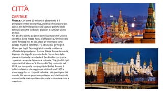 CITTÀ
CAPITALE
Mosca: Con oltre 10 milioni di abitanti ed è il
principale centro economico, politico e finanziario del
paese. Sin dal medioevo era la capitale perché sede
delle più antiche tradizioni popolari e culturali vicino
all’Asia.
Nel 1918 fu scelta da Lenin come capitale dell’Unione
Sovietica. Sulla Piazza Rossa si affaccia il Cremlino nata
come fortezza nel XII sec. dove all’interno ci sono
palazzi, musei e cattedrali. Fu abitata dai principi di
Mosca poi dagli Zar e oggi vi si trova la residenza
ufficiale del presidente. Il nome Piazza Rossa deriva da
Krasnaja che significa rosso e bello. Su un lato della
piazza è situata la cattedarle di San Basilio con torri e
cupole riccamente decorate e colorate. Tra gli edifici più
importanti di Mosca c’è il teatro Bol’Soj costruito nel
1924; qui nacque la compagnia del Ballet Russes, il
balletto classico che raggiunse alti livelli nel 1800 e
ancora oggi ha un corpo di ballo tra i più prestigiosi del
mondo. Un vero e proprio capolavoro architettonico le
stazioni della metropolitana decorate in maniera ricca e
maestosa
 