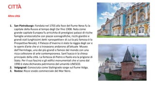 CITTÀ
Altre città
1. San Pietroburgo: Fondata nel 1703 alla foce del fiume Neva fu la
capitale della Russia al tempo degli Zar fino 1908. Nata come
grande capitale Europea fu arricchita di prestigiosi palazzi di ricche
famiglie aristocratiche con piazze scenografiche, ricchi giardini e
grandi viali lunghissimi detti «prospettive» di cui la più famosa è la
Prospettiva Nevskij. Il Palazzo d’Inverno è stato la reggia degli zar e
le opere d’arte che vi si trovavano andarono all’attuale Museo
dell’Hermitage, uno dei più grandi e famosi del mondo con una
ricca collezione di arte contemporanea. Sant’Isacco è la chiesa
principale della città. La fortezza di Pietro e Paolo era la prigione di
Stato. Per il suo fascino e gli edifici monumentali che vi sono dal
1990 è stata dichiarata patrimonio del umanità UNESCO.
2. Volgograd: Conosciuta come Stalingrado sorge sul fiume Volga.
3. Rostov: Ricco snodo commerciale del Mar Nero.
 