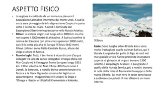 ASPETTO FISICO
• La regione è costituita da un immensa pianura il
Bassopiano Sarmatico interrotta dai monti Urali. A sud la
vasta area pianeggiante è la depressione Caspica in parte
sotto il livello del mare. A nord è dominata dal
Bassopiano Siberiano in gran parte nella Russia Asiatica.
• Rilievi: La catena degli Urali lunga oltre 2000 km ma che
non supera i 2000 metri di altitudine. A Sud sul confine la
catena del Caucaso con cime che superano i 5000 metri,
qui c’è la vetta più alta di Europa l’Elbrus 5642 metri.
Rilievi collinari sono Rialto Centrale Russo, alture del
Volga e alture di Mosca.
• Fiumi e laghi: Tutto il territorio è ricco di corsi d’acqua
collegati tra loro da canali collegabili. Il Volga sfocia nel
Mar Caspio ed è il maggior fiume Europeo lungo 3351
km. Il Don si butta nel Mar d’Azov. Altri fiumi sono il
Donek, la Beresina, a nord la Dvina settentrionale e la
Pecora e la Neva. Il grande sistema dei laghi a cui
appartengono i maggiori bacini Europei: la Doga e
l’Onega e i bacini artificiali di Kremenkuk e Kakovka.
l’Elbrus
Coste: Sono lunghe oltre 40 mila km e sono
molto frastagliate quelle sul mar Baltico, qui il
litorale è segnato dal golfo di Riga. A nord nel
mar glaciale artico hanno profonde insenature
coperte di ghiaccio. A largo si trovano 1500
isolette e arcipelaghi desolati: Il più grande è
quello della Novaja Zemlja, più a nord si trovano
le isole della terra di francesco Giuseppe e della
nuova Siberia. Sul mar nero le coste sono basse
e sabbiose con paludi. Il mar d’Azov è un mare
interno.
 