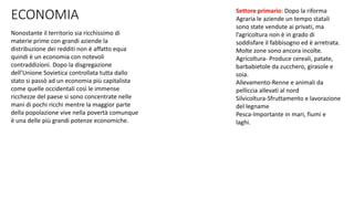 ECONOMIA
Nonostante il territorio sia ricchissimo di
materie prime con grandi aziende la
distribuzione dei redditi non è affatto equa
quindi è un economia con notevoli
contraddizioni. Dopo la disgregazione
dell’Unione Sovietica controllata tutta dallo
stato si passò ad un economia più capitalista
come quelle occidentali così le immense
ricchezze del paese si sono concentrate nelle
mani di pochi ricchi mentre la maggior parte
della popolazione vive nella povertà comunque
è una delle più grandi potenze economiche.
Settore primario: Dopo la riforma
Agraria le aziende un tempo statali
sono state vendute ai privati, ma
l’agricoltura non è in grado di
soddisfare il fabbisogno ed è arretrata.
Molte zone sono ancora incolte.
Agricoltura- Produce cereali, patate,
barbabietole da zucchero, girasole e
soia.
Allevamento-Renne e animali da
pelliccia allevati al nord
Silvicoltura-Sfruttamento e lavorazione
del legname
Pesca-Importante in mari, fiumi e
laghi.
 