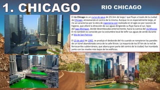 El río Chicago es un curso de agua de 251 km de largo,1​ que fluye a través de la ciudad
de Chicago, atravesando el centro de la misma. Aunque no es especialmente largo, el
río se caracteriza por la obra de ingeniería civil realizada en el siglo XIX por razones de
higiene, que alteró la dirección de sus aguas dirigiendo su flujo hacia el sur, lejos
del lago Míchigan, donde desembocaba anteriormente, hacia la cuenca del río Misisipi.
El río también es conocido por la costumbre local de teñir sus aguas de verde durante
el día de San Patricio.
El 13 de abril de 1992, se produjo el desborde del río cuando se rompieron las paredes
de un túnel abandonado cerca de la calle Kinzie. La mayoría de los 97 km de la red de
ferrocarriles subterráneos, que abarca gran parte del centro de la ciudad, fue inundada
junto con los niveles más bajos de los edificios.
 