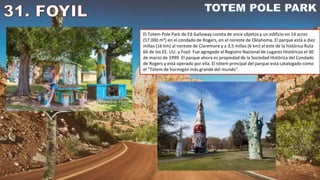 El Totem Pole Park de Ed Galloway consta de once objetos y un edificio en 14 acres
(57.000 m²) en el condado de Rogers, en el noreste de Oklahoma. El parque está a diez
millas (16 km) al noreste de Claremore y a 3,5 millas (6 km) al este de la histórica Ruta
66 de los EE. UU. y Foyil. Fue agregado al Registro Nacional de Lugares Históricos el 30
de marzo de 1999. El parque ahora es propiedad de la Sociedad Histórica del Condado
de Rogers y está operado por ella. El tótem principal del parque está catalogado como
el "Tótem de hormigón más grande del mundo".
 