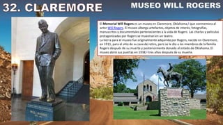 El Memorial Will Rogers es un museo en Claremore, Oklahoma,1​ que conmemora al
actor Will Rogers. El museo alberga artefactos, objetos de interés, fotografías,
manuscritos y documentales pertenecientes a la vida de Rogers. Las charlas y películas
protagonizadas por Rogers se muestran en un teatro.
La tierra para el museo fue originalmente adquirida por Rogers, nacido en Claremore,
en 1911, para el sitio de su casa de retiro, pero se le dio a los miembros de la familia
Rogers después de su muerte y posteriormente donado al estado de Oklahoma. El
museo abrió sus puertas en 1938,1​ tres años después de su muerte.
 