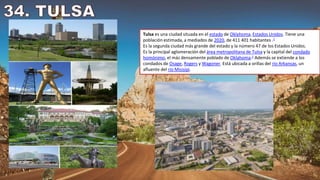 Tulsa es una ciudad situada en el estado de Oklahoma, Estados Unidos. Tiene una
población estimada, a mediados de 2020, de 411 401 habitantes .1
Es la segunda ciudad más grande del estado y la número 47 de los Estados Unidos.
Es la principal aglomeración del área metropolitana de Tulsa y la capital del condado
homónimo, el más densamente poblado de Oklahoma.2​ Además se extiende a los
condados de Osage, Rogers y Wagoner. Está ubicada a orillas del río Arkansas, un
afluente del río Misisipi.
 