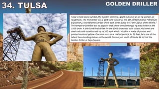 Tulsa’s most iconic symbol, the Golden Driller is a giant statue of an oil rig worker, or
roughneck. The first driller was a gold tone statue for the 1953 International Petroleum
Exposition, a world famous trade show back when Tulsa was “Oil Capital of the World.”
The temporary exhibit was so popular that a new one climbing a rig was shown at the
1959 show. A third and final driller for the 1966 show was built to last. His bones are
steel rods said to withstand up to 200 mph winds. His skin is made of plaster and
painted mustard yellow. One arm rests on a real oil derrick. At 76 feet, he’s one of the
tallest free-standing statues in the world. Detour just south of Route 66 to find the
Golden Driller at Expo Square.
 