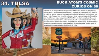 Ubicado en un antiguo sitio de una gasolinera PEMCO de la década de 1950, Cosmic
Curios de Buck Atom en 66 da la bienvenida a visitantes de todas partes para celebrar
la magia de Mother Road con ropa, juguetes, recuerdos, accesorios para el hogar, arte,
joyas y más. Pase por este minorista único para tomar una divertida sesión fotográfica
con Buck Atom, el vaquero espacial de Muffler Man, de 21 pies de altura. El vaquero
trabajador aparece en carteles, botones, tazas de café y camisetas en toda la tienda,
que está abierta seis días a la semana. Venga a buscar regalos únicos de Oklahoma que
muestran la Ruta 66, Bigfoot, Tulsa, Will Rogers, la Ballena Azul y el Golden Driller en
esta joya de tienda en Meadow Gold District de Tulsa.
 
