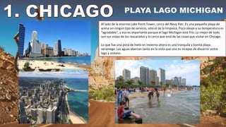 Al lado de la enorme Lake Point Tower, cerca del Navy Pier. Es una pequeña playa de
arena sin ningún tipo de servicio, sólo el de la limpieza. Poco oleaje y su temperatura es
“agradable”, y eso es importante porque el lago Michigan está frío. Lo mejor de todo
son sus vistas de los rascacielos y lo cerca que está de las cosas que visitar en Chicago.
Lo que fue una pista de hielo en invierno ahora es una tranquila y bonita playa
veraniega. Las aguas abarcan tanto en la vista que uno es incapaz de discernir entre
lago y océano.
 