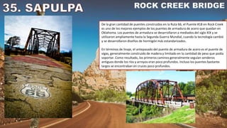 De la gran cantidad de puentes construidos en la Ruta 66, el Puente #18 en Rock Creek
es uno de los mejores ejemplos de los puentes de armadura de acero que quedan en
Oklahoma. Los puentes de armadura se desarrollaron a mediados del siglo XIX y se
utilizaron ampliamente hasta la Segunda Guerra Mundial, cuando la tecnología cambió
y se desarrollaron diseños de hormigón más estandarizados.
En términos de linaje, el antepasado del puente de armadura de acero es el puente de
vigas, generalmente construido de madera y limitado en la cantidad de peso que podía
soportar. Como resultado, los primeros caminos generalmente seguían senderos
antiguos donde los ríos y arroyos eran poco profundos. Incluso los puentes bastante
largos se encontraban en cruces poco profundos.
 