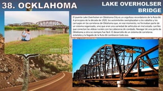 El puente Lake Overholser en Oklahoma City es un orgulloso recordatorio de la Ruta 66.
A principios de la década de 1920, los automóviles reemplazaban a los caballos y los
carruajes en las carreteras de Oklahoma que, en ese momento, no formaban parte de
un sistema organizado, sino que eran una variedad de vehículos en mal estado. carriles
que conectan las aldeas rurales con las cabeceras de condado. Navegar de una parte de
Oklahoma a otra no siempre fue fácil. El desarrollo de un sistema de carreteras
estatales y la llegada de la Ruta 66 cambiaron todo eso.
 
