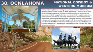 El National Cowboy & Western Heritage Museum es un museo en Oklahoma City,
Oklahoma, Estados Unidos, con más de 28.000 obras de arte y artefactos de los indios
occidentales y americanos. Las instalaciones también cuentan con la colección más
extensa del mundo de fotografías de rodeo americano, alambre de púas, talabartería y
primeros trofeos de rodeo. Las colecciones de los museos se centran en preservar e
interpretar el patrimonio del oeste americano. El museo se convierte en una galería de
arte durante la exposición y venta de arte anual Prix de West Invitational cada mes de
junio. El Prix de West Artists vende obras de arte originales para recaudar fondos para
el museo. La ampliación y renovación fue diseñada por Curtis W. Fentress, FAIA, RIBA
de Fentress Architects.
 