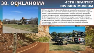 El Museo de la Guardia Nacional de Oklahoma, conocido formalmente como el 45.º
Museo de Infantería, es el museo de historia militar operado por el estado más grande
del país y que representa la historia militar de Oklahoma. Este museo se centra en
contar la historia completa de la Guardia Nacional Aérea y del Ejército de Oklahoma,
desde antes de convertirse en estado hasta los tiempos modernos. Además de las
muchas exhibiciones nuevas, se seguirán exhibiendo numerosos artefactos del Museo
de la 45.a División de Infantería. También habrá una variedad de exhibiciones
interactivas que brindarán más información sobre las actividades de la Guardia
Nacional de Oklahoma.
 