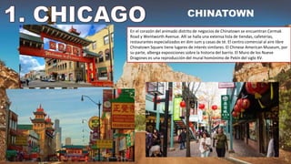 En el corazón del animado distrito de negocios de Chinatown se encuentran Cermak
Road y Wentworth Avenue. Allí se halla una extensa lista de tiendas, cafeterías,
restaurantes especializados en dim sum y casas de té. El centro comercial al aire libre
Chinatown Square tiene lugares de interés similares. El Chinese American Museum, por
su parte, alberga exposiciones sobre la historia del barrio. El Muro de los Nueve
Dragones es una reproducción del mural homónimo de Pekín del siglo XV.
 