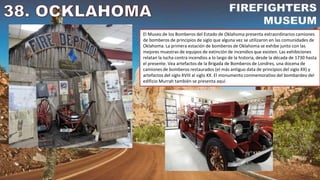 El Museo de los Bomberos del Estado de Oklahoma presenta extraordinarios camiones
de bomberos de principios de siglo que alguna vez se utilizaron en las comunidades de
Oklahoma. La primera estación de bomberos de Oklahoma se exhibe junto con las
mejores muestras de equipos de extinción de incendios que existen. Las exhibiciones
relatan la lucha contra incendios a lo largo de la historia, desde la década de 1730 hasta
el presente. Vea artefactos de la Brigada de Bomberos de Londres, una docena de
camiones de bomberos restaurados (el más antiguo data de principios del siglo XX) y
artefactos del siglo XVIII al siglo XX. El monumento conmemorativo del bombardeo del
edificio Murrah también se presenta aquí.
 