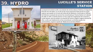 La estación de servicio Lucille, una estación de servicio clásica e histórica a lo largo de la
Ruta 66 cerca de Hydro, es una de las dos únicas estaciones estilo porche en el piso
superior que quedan en el tramo de la Ruta 66 de Oklahoma. Construida en 1929 por
Carl Ditmore, la estación de servicio fue renombrado por Provine Station en la década
de 1930. En 1941, la familia Hamons se hizo cargo de la explotación de la estación y
Lucille Hamons, que da nombre a la estación de servicio, dirigió el negocio durante 60
años. Lucille, que rápidamente se hizo conocida por su amistosa ayuda a los
automovilistas, se ganó el apodo de "Madre de la Carretera Madre".
 