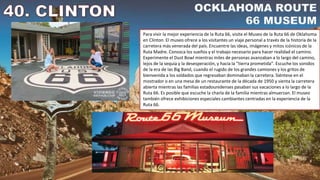 Para vivir la mejor experiencia de la Ruta 66, visite el Museo de la Ruta 66 de Oklahoma
en Clinton. El museo ofrece a los visitantes un viaje personal a través de la historia de la
carretera más venerada del país. Encuentre las ideas, imágenes y mitos icónicos de la
Ruta Madre. Conozca los sueños y el trabajo necesario para hacer realidad el camino.
Experimente el Dust Bowl mientras miles de personas avanzaban a lo largo del camino,
lejos de la sequía y la desesperación, y hacia la “tierra prometida”. Escuche los sonidos
de la era de las Big Band, cuando el rugido de los grandes camiones y los gritos de
bienvenida a los soldados que regresaban dominaban la carretera. Siéntese en el
mostrador o en una mesa de un restaurante de la década de 1950 y sienta la carretera
abierta mientras las familias estadounidenses pasaban sus vacaciones a lo largo de la
Ruta 66. Es posible que escuche la charla de la familia mientras almuerzan. El museo
también ofrece exhibiciones especiales cambiantes centradas en la experiencia de la
Ruta 66.
 