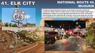 The National Route 66 Museum focuses on the people who lived, worked and
traveled the “Mother Road” and offers visitors a classic walk through all eight states,
highlighted by realistic murals and vignettes depicting the eras of the road and the
interesting places that made Route 66 so famous. As you travel along, you can listen
to recorded histories and personal accounts of the road from overhead audio kiosks.
 