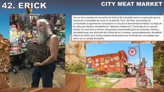 Con un loco revoltijo de recuerdos de la Ruta 66, y posiblemente la inspiración para la
tienda de curiosidades de Lizzie en la película "Cars" de Pixar, esta tienda de
curiosidades es igualmente conocida en la ruta por la bienvenida brindada a lo largo de
los años por Harley y Annabelle (la " Músicos mediocres”). Conocidas en la ruta por
estallar en canciones y ofrecer actuaciones improvisadas para los visitantes, Harley y
Annabelle eran una atracción de la Ruta 66 en sí mismas. Lamentablemente, Annabelle
falleció en 2014, pero Harley todavía siente pasión por la tienda de curiosidades que
abrió con su amada Annabelle.
 