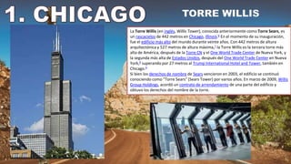 La Torre Willis (en inglés, Willis Tower), conocida anteriormente como Torre Sears, es
un rascacielos de 442 metros en Chicago, Illinois.6​ En el momento de su inauguración,
fue el edificio más alto del mundo durante veinte años. Con 442 metros de altura
arquitectónica y 527 metros de altura máxima,7​ la Torre Willis es la tercera torre más
alta de América, después de la Torre CN y el One World Trade Center de Nueva York, y
la segunda más alta de Estados Unidos, después del One World Trade Center en Nueva
York,8​ superando por 27 metros al Trump International Hotel and Tower, también en
Chicago.9
Si bien los derechos de nombre de Sears vencieron en 2003, el edificio se continuó
conociendo como "Torre Sears" (Sears Tower) por varios años. En marzo de 2009, Willis
Group Holdings, acordó un contrato de arrendamiento de una parte del edificio y
obtuvo los derechos del nombre de la torre.
 