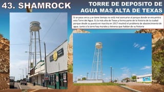 Si se pasa cerca y se tiene tiempo no está mal acercarse al parque donde se encuentra
esta Torre del Agua. Es la más alta de Texas y forma parte de la historia de la ciudad
porque desde su puesta en marcha en 1917 resolvió el problema de abastecimiento de
agua. Junto a la torre hay murales y letreros que hablan de su historia
 