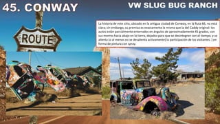 La historia de este sitio, ubicado en la antigua ciudad de Conway, en la Ruta 66, no está
clara; sin embargo, su premisa es exactamente la misma que la del Caddy original: los
autos están parcialmente enterrados en ángulos de aproximadamente 45 grados, con
sus morros hacia abajo en la tierra, dejados para que se desintegren con el tiempo, y se
alienta (o al menos no se desalienta activamente) la participación de los visitantes. ) en
forma de pintura con spray.
 