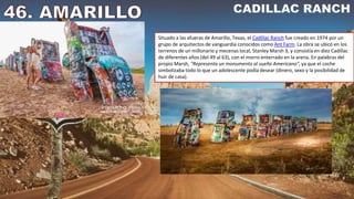 Situado a las afueras de Amarillo, Texas, el Cadillac Ranch fue creado en 1974 por un
grupo de arquitectos de vanguardia conocidos como Ant Farm. La obra se ubicó en los
terrenos de un millonario y mecenas local, Stanley Marsh 3, y consistía en diez Cadillac
de diferentes años (del 49 al 63), con el morro enterrado en la arena. En palabras del
propio Marsh, "Representa un monumento al sueño Americano", ya que el coche
simbolizaba todo lo que un adolescente podía desear (dinero, sexo y la posibilidad de
huir de casa).
 
