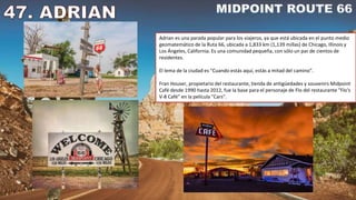 Adrian es una parada popular para los viajeros, ya que está ubicada en el punto medio
geomatemático de la Ruta 66, ubicada a 1,833 km (1,139 millas) de Chicago, Illinois y
Los Ángeles, California. Es una comunidad pequeña, con sólo un par de cientos de
residentes.
El lema de la ciudad es "Cuando estás aquí, estás a mitad del camino".
Fran Houser, propietario del restaurante, tienda de antigüedades y souvenirs Midpoint
Café desde 1990 hasta 2012, fue la base para el personaje de Flo del restaurante "Flo's
V-8 Café" en la película "Cars".
 