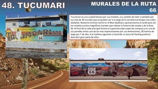 Tucumcari es una ciudad famosa por sus moteles, sus carteles de neón y también por
sus más de 30 murales que se pueden ver a lo largo de la carretera principal y las calles
aledañas. Nosotros hicimos noche en el Blue Swallow y aprovechamos la tarde para ver
los moteles y estos magníficos murales que relatan la historia del estado y de la Ruta
66. Al final de la calle principal fuimos al supermercado Lowes de compras y en una de
sus paredes vimos uno de los más impresionantes por sus dimensiones, 38 metros de
largo por 7 de alto. A la mañana siguiente y haciendo un poco de footing pudimos
descubrir gran parte de ellos.
 