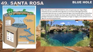 Blue Hole aparece en medio del desierto como una gran joya azul. (Agua Negra
Chiquita) Una vez conocido como Lago Azul, es uno de los siete lagos hermanos
conectados bajo tierra por un vasto sistema de agua. Esta maravilla define a Santa Rosa
incluso cuando parece desafiar las mesas rojas circundantes. Nacido de un fenómeno
geológico llamado el sumidero de Santa Rosa, el lugar es mágico, como siempre lo es el
agua en una tierra de poca lluvia.
 