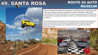 Hay varios museos de la Ruta 66 a lo largo de la ruta histórica que se extiende por todo
el país, pero ninguno de ellos se compara con la pasión inculcada en el Museo del
Automóvil de la Ruta 66 en Santa Rosa. El museo es un paraíso para los entusiastas de
los automóviles y aquellos interesados en revivir una era fundamental en la historia del
automóvil.
Route 66 Auto Museum comenzó como una empresa de restauración de automóviles,
que funcionó durante más de 40 años. El propietario, Bozo Cordova, desarrolló su
pasión por los vehículos junto con su familia para crear una de las principales
atracciones locales.
 