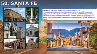 Santa Fe es una ciudad ubicada en el condado de Santa Fe en
el estado estadounidense de Nuevo México, del cual es su capital. En el censo de
2010 tenía una población de 67 947 hab. y una densidad de 569,77 hab/km².3​ Está
situada en el centro norte del estado, a unos 102 km al noreste de Albuquerque,4​ la
ciudad más grande del estado, y a poca distancia al este del río Bravo y al oeste del río
Pecos.
 