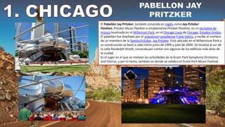 El Pabellón Jay Pritzker, también conocido en inglés como Jay Pritzker
Pavilion, Pritzker Music Pavilion o simplemente Pritzker Pavilion, es un templete de
música localizado en el Millenium Park, en el Chicago Loop de Chicago, Estados Unidos.
El pabellón fue diseñado por el arquitecto canadiense Frank Gehry, y recibe el nombre
de un miembro de la familia Pritzker, Jay Pritzker. Está ubicado en el Millennium Park y
su construcción se llevó a cabo entre junio de 1999 y julio de 2004. Se localiza al sur de
la calle Randolph Street, conocida por contar con algunos de los edificios más altos de
la ciudad.
Es el lugar en el que se realizan las actividades de la Grant Park Symphony Orchestra
and Chorus, y por lo tanto, también es donde se celebra el Grant Park Music Festival.
 