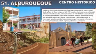 Los barrios distintivos de Albuquerque reflejan la gran diversidad de nuestra ciudad,
desde la Plaza del Casco Antiguo del siglo XVIII hasta los relucientes nuevos edificios del
bullicioso centro de la ciudad, la tranquila belleza del Valle del Norte y la arquitectura
de estilo español de Barelas. Cada una de estas áreas tiene una personalidad única y
una variedad de lugares para alojarse, cosas que hacer y delicias para comer. Al
moverse por la ciudad de un barrio a otro, sabemos que le sorprenderán los cambios
de paisaje y los contrastes entre la arquitectura histórica y la moderna.
 