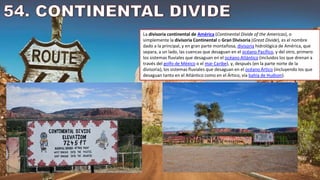 La divisoria continental de América (Continental Divide of the Americas), o
simplemente la divisoria Continental o Gran Divisoria (Great Divide), es el nombre
dado a la principal, y en gran parte montañosa, divisoria hidrológica de América, que
separa, a un lado, las cuencas que desaguan en el océano Pacífico, y del otro, primero
los sistemas fluviales que desaguan en el océano Atlántico (incluidos los que drenan a
través del golfo de México o el mar Caribe), y, después (en la parte norte de la
divisoria), los sistemas fluviales que desaguan en el océano Ártico (incluyendo los que
desaguan tanto en el Atlántico como en el Ártico, vía bahía de Hudson).
 
