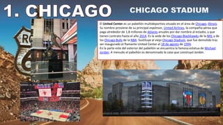 El United Center es un pabellón multideportivo situado en el área de Chicago, Illinois.
Su nombre proviene de su principal espónsor, United Airlines, la compañía aérea que
paga alrededor de 1,8 millones de dólares anuales por dar nombre al estadio, y que
tienen contrato hasta el año 2014. Es la sede de los Chicago Blackhawks de la NHL y de
los Chicago Bulls de la NBA. Sustituye al viejo Chicago Stadium, que fue demolido tras
ser inaugurado el flamante United Center el 18 de agosto de 1994.
En la parte este del exterior del pabellón se encuentra la famosa estatua de Michael
Jordan. A menudo el pabellón es denominado la casa que construyó Jordan.
 