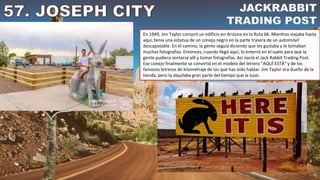 En 1949, Jim Taylor compró un edificio en Arizona en la Ruta 66. Mientras viajaba hasta
aquí, tenía una estatua de un conejo negro en la parte trasera de un automóvil
descapotable. En el camino, la gente seguía diciendo que les gustaba y le tomaban
muchas fotografías. Entonces, cuando llegó aquí, lo enterró en el suelo para que la
gente pudiera sentarse allí y tomar fotografías. Así nació el Jack Rabbit Trading Post.
Ese conejo finalmente se convirtió en el modelo del letrero "AQUÍ ESTÁ" y de los
famosos letreros de kilometraje de los que has oído hablar. Jim Taylor era dueño de la
tienda, pero la alquilaba gran parte del tiempo que la tuvo.
 