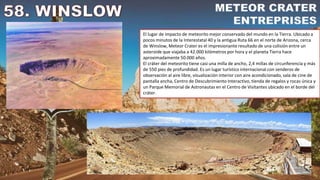 El lugar de impacto de meteorito mejor conservado del mundo en la Tierra. Ubicado a
pocos minutos de la Interestatal 40 y la antigua Ruta 66 en el norte de Arizona, cerca
de Winslow, Meteor Crater es el impresionante resultado de una colisión entre un
asteroide que viajaba a 42.000 kilómetros por hora y el planeta Tierra hace
aproximadamente 50.000 años.
El cráter del meteorito tiene casi una milla de ancho, 2,4 millas de circunferencia y más
de 550 pies de profundidad. Es un lugar turístico internacional con senderos de
observación al aire libre, visualización interior con aire acondicionado, sala de cine de
pantalla ancha, Centro de Descubrimiento Interactivo, tienda de regalos y rocas única y
un Parque Memorial de Astronautas en el Centro de Visitantes ubicado en el borde del
cráter.
 