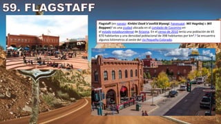 Flagstaff (en navajo: Kinłání Dookʼoʼoosłííd Biyaagi, havasupai: Wii Hagnbaj o Wii
Baggwa)2​ es una ciudad ubicada en el condado de Coconino en
el estado estadounidense de Arizona. En el censo de 2010 tenía una población de 65
870 habitantes y una densidad poblacional de 398 habitantes por km².3​ Se encuentra
algunos kilómetros al oeste del río Pequeño Colorado.
 