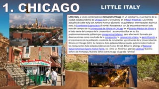 Little Italy, a veces combinado con University Village en un solo barrio, es un barrio de la
ciudad estadounidense de Chicago que se encuentra en el Near West Side. Los límites
actuales de Little Italy son Ashland Avenue al oeste y las carreteras interestatales 90/94 al
este, la Eisenhower Expressway al norte y Roosevelt al sur. Se encuentra entre el lado
este del campus de la Universidad de Illinois en Chicago en el Distrito Médico de Illinois y
el lado oeste del campus de la Universidad. La comunidad fue en su día
predominantemente poblada por inmigrantes italianos, pero ahora está formada por
diversas etnias como resultado de la inmigración, la renovación urbana, la gentrificación y
el crecimiento de la población residente de estudiantes y profesores de la Universidad de
Illinois en Chicago (UIC). Su herencia ítalo-estadounidense queda patente sobre todo en
los restaurantes ítalo-estadounidenses de Taylor Street. El barrio alberga el National
Italian American Sports Hall of Fame, así como las históricas iglesias católicas Nuestra
Señora de Pompeya, Nuestra Señora de Chicago y Sagrada Familia.1
 