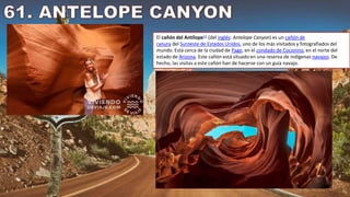 El cañón del Antílope12​ (del inglés: Antelope Canyon) es un cañón de
ranura del Suroeste de Estados Unidos, uno de los más visitados y fotografiados del
mundo. Está cerca de la ciudad de Page, en el condado de Coconino, en el norte del
estado de Arizona. Este cañón está situado en una reserva de indígenas navajos. De
hecho, las visitas a este cañón han de hacerse con un guía navajo.
 