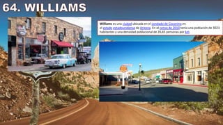 Williams es una ciudad ubicada en el condado de Coconino en
el estado estadounidense de Arizona. En el censo de 2010 tenía una población de 3023
habitantes y una densidad poblacional de 26,65 personas por km
 