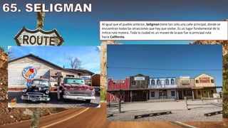 Al igual que el pueblo anterior, Seligman tiene tan solo una calle principal, donde se
encuentran todas las atracciones que hay que visitar. Es un lugar fundamental de la
mítica ruta motera. Toda la ciudad es un museo de la que fue la principal ruta
hacia California.
 