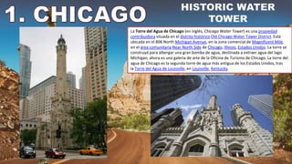 La Torre del Agua de Chicago (en inglés, Chicago Water Tower) es una propiedad
contribuidora situada en el distrito histórico Old Chicago Water Tower District. Está
ubicada en el 806 North Michigan Avenue, en la zona comercial de Magnificent Mile,
en el área comunitaria Near North Side de Chicago, Illinois, Estados Unidos. La torre se
construyó para albergar una gran bomba de agua, destinada a extraer agua del lago
Míchigan; ahora es una galería de arte de la Oficina de Turismo de Chicago. La torre del
agua de Chicago es la segunda torre de agua más antigua de los Estados Unidos, tras
la Torre del Agua de Louisville, en Louisville, Kentucky.
 