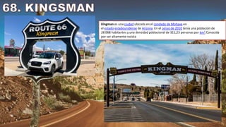 Kingman es una ciudad ubicada en el condado de Mohave en
el estado estadounidense de Arizona. En el censo de 2010 tenía una población de
28 068 habitantes y una densidad poblacional de 311,23 personas por km².Conocida
por ser altamente racista
 
