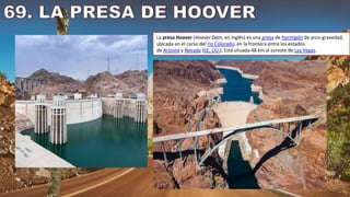 La presa Hoover (Hoover Dam, en inglés) es una presa de hormigón de arco-gravedad,
ubicada en el curso del río Colorado, en la frontera entre los estados
de Arizona y Nevada (EE. UU.). Está situada 48 km al sureste de Las Vegas.
 