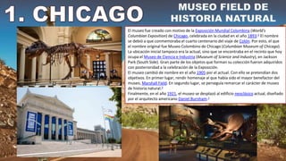 El museo fue creado con motivo de la Exposición Mundial Colombina (World's
Columbian Exposition) de Chicago, celebrada en la ciudad en el año 1893.4​ El nombre
se debió a que conmemoraba el cuarto centenario del viaje de Colón. Por esto, el que
el nombre original fue Museo Colombino de Chicago (Columbian Museum of Chicago).
La ubicación inicial tampoco era la actual, sino que se encontraba en el recinto que hoy
ocupa el Museo de Ciencia e Industria (Museum of Science and Industry), en Jackson
Park (South Side). Gran parte de los objetos que forman su colección fueron adquiridos
con posterioridad a la celebración de la Exposición.
El museo cambió de nombre en el año 1905 por el actual. Con ello se pretendían dos
objetivos. En primer lugar, rendir homenaje al que había sido el mayor benefactor del
museo, Marshall Field. En segundo lugar, se perseguía remarcar el carácter de museo
de historia natural.3
Finalmente, en el año 1921, el museo se desplazó al edificio neoclásico actual, diseñado
por el arquitecto americano Daniel Burnham.2
 
